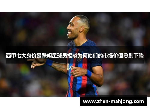 西甲七大身价暴跌明星球员揭晓为何他们的市场价值急剧下降