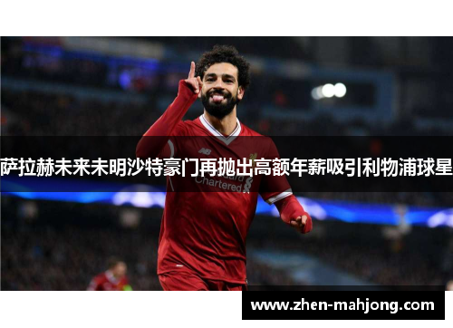萨拉赫未来未明沙特豪门再抛出高额年薪吸引利物浦球星